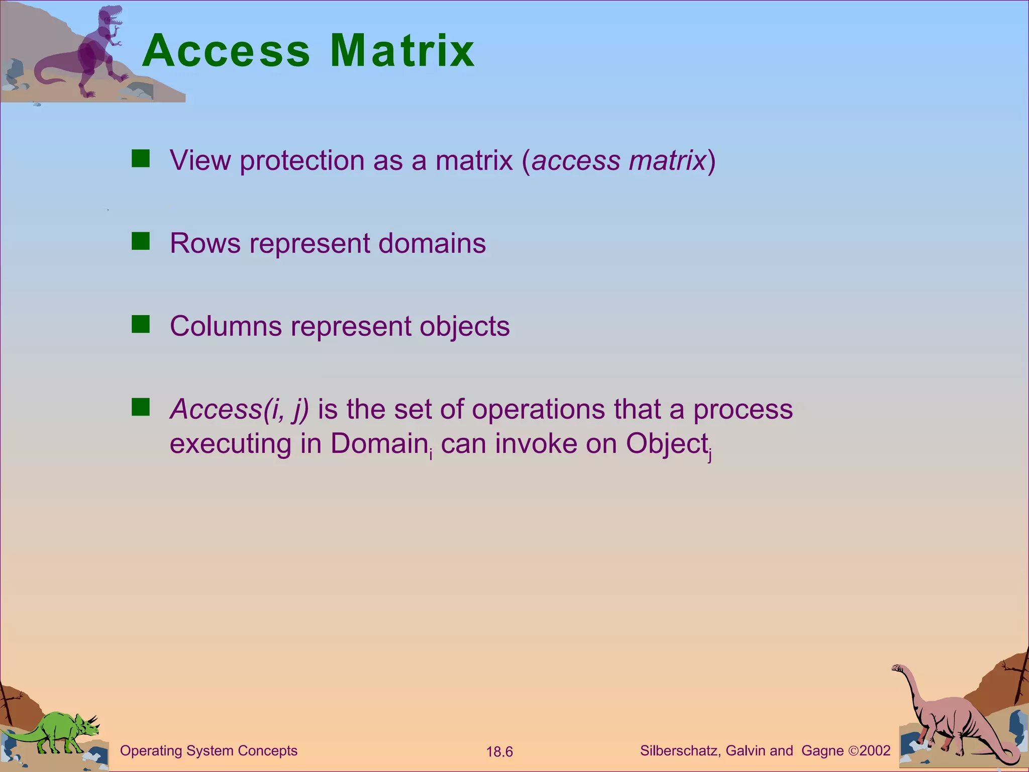 Access Matrix View protection as a matrix ( access matrix ) Rows represent domains Columns represent objects Access(i, j)  is the set of operations that a process executing in Domain i  can invoke on Object j 