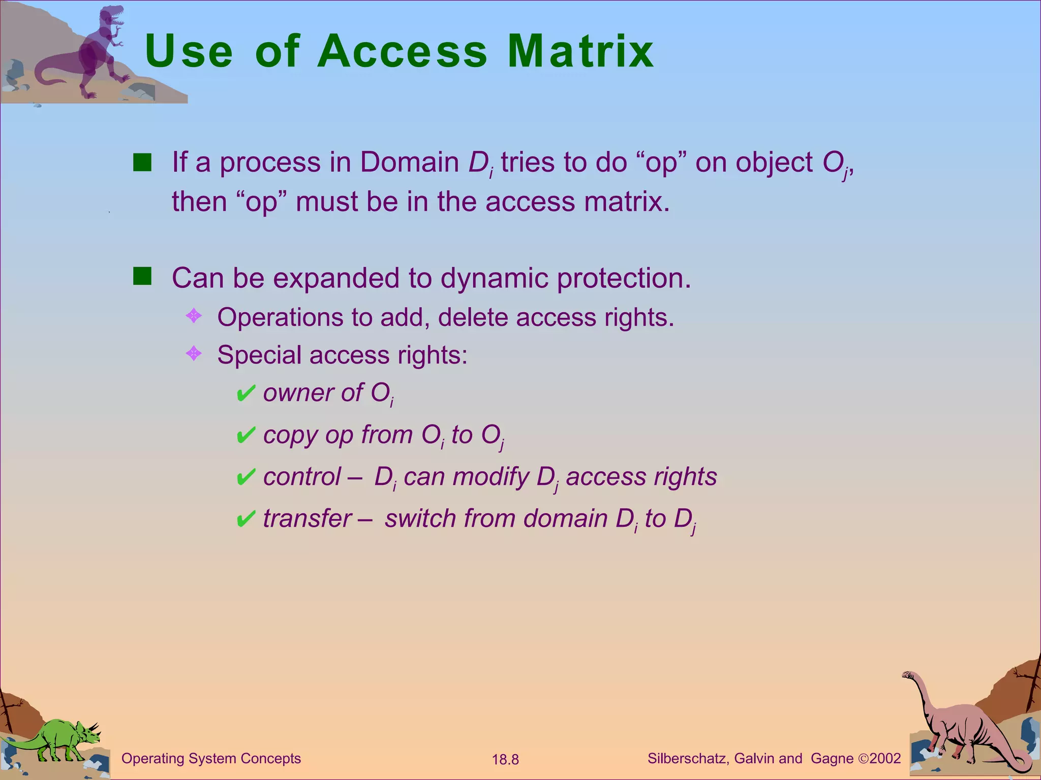 Use of Access Matrix If a process in Domain  D i   tries to do “op” on object  O j , then “op” must be in the access matrix. Can be expanded to dynamic protection. Operations to add, delete access rights. Special access rights: owner of O i copy op from O i  to O j control – D i  can modify D j  access rights transfer – switch from domain D i  to D j 