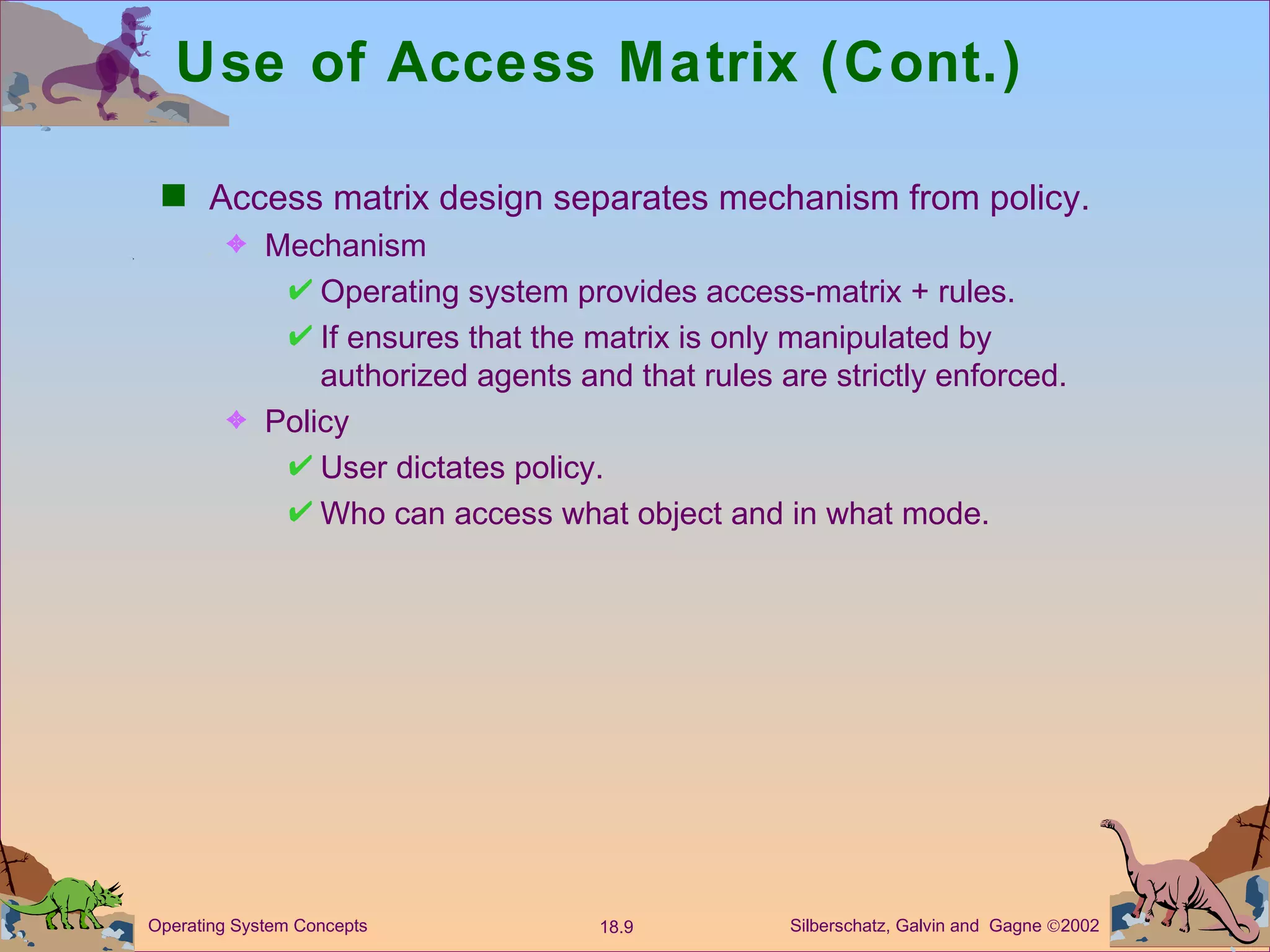 Use of Access Matrix (Cont.) Access matrix design separates mechanism from policy. Mechanism  Operating system provides access-matrix + rules. If ensures that the matrix is only manipulated by authorized agents and that rules are strictly enforced. Policy User dictates policy. Who can access what object and in what mode. 