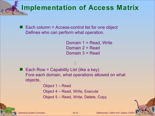 Implementation of Access Matrix Each column = Access-control list for one object  Defines who can perform what operation. Domain 1 = Read, Write Domain 2 = Read Domain 3 = Read    Each Row = Capability List (like a key) Fore each domain, what operations allowed on what objects. Object 1 – Read Object 4 – Read, Write, Execute Object 5 – Read, Write, Delete, Copy 