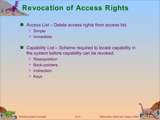Revocation of Access Rights Access List  – Delete access rights from access list. Simple  Immediate Capability List  – Scheme required to locate capability in the system before capability can be revoked. Reacquisition Back-pointers Indirection Keys 