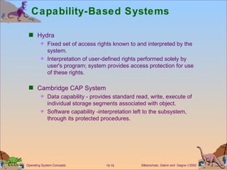 Capability-Based Systems  Hydra Fixed set of access rights known to and interpreted by the system. Interpretation of user-defined rights performed solely by user's program; system provides access protection for use of these rights. Cambridge CAP System  Data capability - provides standard read, write, execute of individual storage segments associated with object. Software capability -interpretation left to the subsystem, through its protected procedures.  