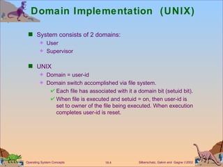 Domain Implementation  (UNIX) System consists of 2 domains: User Supervisor UNIX  Domain = user-id Domain switch accomplished via file system.  Each file has associated with it a domain bit (setuid bit). When file is executed and setuid = on, then user-id is set to owner of the file being executed. When execution completes user-id is reset.  
