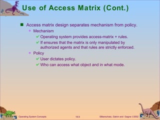 Use of Access Matrix (Cont.) Access matrix design separates mechanism from policy. Mechanism  Operating system provides access-matrix + rules. If ensures that the matrix is only manipulated by authorized agents and that rules are strictly enforced. Policy User dictates policy. Who can access what object and in what mode. 
