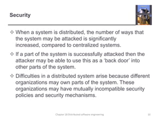 SecurityWhen a system is distributed, the number of ways that the system may be attacked is significantly increased, compared to centralized systems.If a part of the system is successfully attacked then the attacker may be able to use this as a ‘back door’ into other parts of the system.Difficulties in a distributed system arise because different organizations may own parts of the system. These organizations may have mutually incompatible security policies and security mechanisms. Chapter 18 Distributed software engineering10