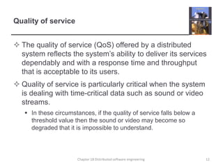 Quality of serviceThe quality of service (QoS) offered by a distributed system reflects the system’s ability to deliver its services dependably and with a response time and throughput that is acceptable to its users.Quality of service is particularly critical when the system is dealing with time-critical data such as sound or video streams.In these circumstances, if the quality of service falls below a threshold value then the sound or video may become so degraded that it is impossible to understand. Chapter 18 Distributed software engineering12