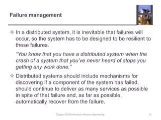 Failure managementIn a distributed system, it is inevitable that failures will occur, so the system has to be designed to be resilient to these failures.	“You know that you have a distributed system when the crash of a system that you’ve never heard of stops you getting any work done.” Distributed systems should include mechanisms for discovering if a component of the system has failed, should continue to deliver as many services as possible in spite of that failure and, as far as possible, automatically recover from the failure. Chapter 18 Distributed software engineering13