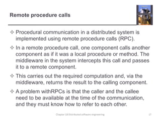 Remote procedure callsProcedural communication in a distributed system is implemented using remote procedure calls (RPC).In a remote procedure call, one component calls another component as if it was a local procedure or method. The middleware in the system intercepts this call and passes it to a remote component.This carries out the required computation and, via the middleware, returns the result to the calling component.A problem withRPCs is that the caller and the callee need to be available at the time of the communication, and they must know how to refer to each other. Chapter 18 Distributed software engineering17