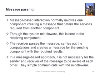 Message passingMessage-based interaction normally involves one component creating a message that details the services required from another component.Through the system middleware, this is sent to the receiving component.The receiver parses the message, carries out the computations and creates a message for the sending component with the required results.In a message-based approach, it is not necessary for the sender and receiver of the message to be aware of each other. They simple communicate with the middleware.Chapter 18 Distributed software engineering18