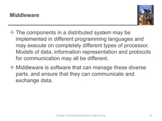 MiddlewareThe components in a distributed system may be implemented in different programming languages and may execute on completely different types of processor. Models of data, information representation and protocols for communication may all be different.Middleware is software that can manage these diverse parts, and ensure that they can communicate and exchange data.19Chapter 18 Distributed software engineering