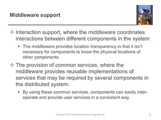 Middleware supportInteraction support, where the middleware coordinates interactions between different components in the systemThe middleware provides location transparency in that it isn’t necessary for components to know the physical locations of other components.The provision of common services, where the middleware provides reusable implementations of services that may be required by several components in the distributed system.By using these common services, components can easily inter-operate and provide user services in a consistent way.Chapter 18 Distributed software engineering21