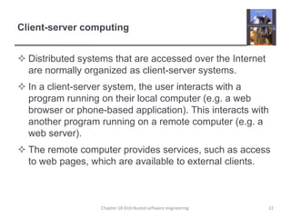 Client-server computingDistributed systems that are accessed over the Internet are normally organized as client-server systems.In a client-server system, the user interacts with a program running on their local computer (e.g. a web browser or phone-based application). This interacts with another program running on a remote computer (e.g. a web server).The remote computer provides services, such as access to web pages, which are available to external clients.Chapter 18 Distributed software engineering22