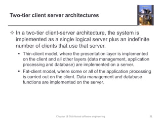 Two-tier client server architecturesIn a two-tier client-server architecture, the system is implemented as a single logical server plus an indefinite number of clients that use that server.Thin-client model, where the presentation layer is implemented on the client and all other layers (data management, application processing and database) are implemented on a server.Fat-client model, where some or all of the application processing is carried out on the client. Data management and database functions are implemented on the server. Chapter 18 Distributed software engineering31