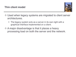 Thin client modelUsed when legacy systems are migrated to client server architectures. The legacy system acts as a server in its own right with a graphical interface implemented on a client.A major disadvantage is that it places a heavy processing load on both the server and the network.