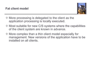 Fat client modelMore processing is delegated to the client as the application processing is locally executed.Most suitable for new C/S systems where the capabilities of the client system are known in advance.More complex than a thin client model especially for management. New versions of the application have to be installed on all clients.