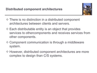 Distributed component architecturesThere is no distinction in a distributed component architectures between clients and servers.Each distributable entity is an object that provides services to othercomponents and receives services from other components.Component communication is through a middleware system. However, distributed component architectures are more complex to design than C/S systems.