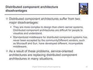 Distributed component architecture disadvantagesDistributed component architectures suffer from two major disadvantages:They are more complex to design than client–server systems. Distributed component architectures are difficult for people to visualize and understand. Standardized middleware for distributed component systems has never been accepted by the communityDifferent vendors, such as Microsoft and Sun, have developed different, incompatible middleware.As a result of these problems, service-oriented architectures are replacing distributed component architectures in many situations. Chapter 18 Distributed software engineering43