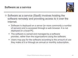 Software as a serviceSoftware as a service (SaaS) involves hosting the software remotely and providing access to it over the Internet.Software is deployed on a server (or more commonly a number of servers) and is accessed through a web browser. It is not deployed on a local PC.The software is owned and managed by a software provider, rather than the organizations using the software.Users may pay for the software according to the amount of use they make of it or through an annual or monthly subscription. 48Chapter 18 Distributed software engineering