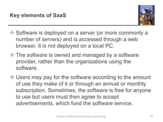 Key elements of SaaSSoftware is deployed on a server (or more commonly a number of servers) and is accessed through a web browser. It is not deployed on a local PC.The software is owned and managed by a software provider, rather than the organizations using the software.Users may pay for the software according to the amount of use they make of it or through an annual or monthly subscription. Sometimes, the software is free for anyone to use but users must then agree to accept advertisements, which fund the software service.Chapter 18 Distributed software engineering49