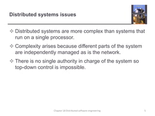 Distributed systems issuesDistributed systems are more complex than systems that run on a single processor.Complexity arises because different parts of the system are independently managed as is the network.There is no single authority in charge of the system so top-down control is impossible.Chapter 18 Distributed software engineering5