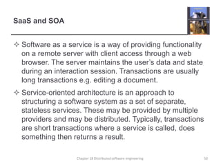SaaS and SOASoftware as a service is a way of providing functionality on a remote server with client access through a web browser. The server maintains the user’s data and state during an interaction session. Transactions are usually long transactions e.g. editing a document. Service-oriented architecture is an approach to structuring a software system as a set of separate, stateless services. These may be provided by multiple providers and may be distributed. Typically, transactions are short transactions where a service is called, does something then returns a result.Chapter 18 Distributed software engineering50