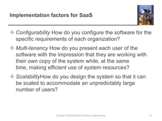 Implementation factors for SaaSConfigurability How do you configure the software for the specific requirements of each organization?Multi-tenancy How do you present each user of the software with the impression that they are working with their own copy of the system while, at the same time, making efficient use of system resources? ScalabilityHow do you design the system so that it can be scaled to accommodate an unpredictably large number of users?Chapter 18 Distributed software engineering51
