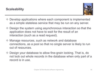 ScaleabilityDevelop applications where each component is implemented as a simple stateless service that may be run on any server.Design the system using asynchronous interaction so that the application does not have to wait for the result of an interaction (such as a read request).Manage resources, such as network and database connections, as a pool so that no single server is likely to run out of resources.Design your database to allow fine-grain locking. That is, do not lock out whole records in the database when only part of a record is in use.Chapter 18 Distributed software engineering56