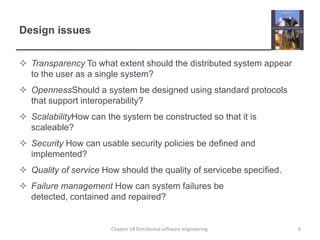 Design issuesTransparency To what extent should the distributed system appear to the user as a single system?OpennessShould a system be designed using standard protocols that support interoperability?ScalabilityHow can the system be constructed so that it is scaleable?Security How can usable security policies be defined and implemented?Quality of service How should the quality of servicebe specified.Failure management How can system failures be detected, contained and repaired? Chapter 18 Distributed software engineering6