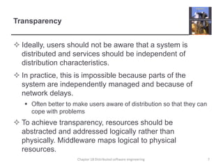 TransparencyIdeally, users should not be aware that a system is distributed and services should be independent of distribution characteristics.In practice, this is impossible because parts of the system are independently managed and because of network delays.Often better to make users aware of distribution so that they can cope with problemsTo achieve transparency, resources should be abstracted and addressed logically rather than physically. Middleware maps logical to physical resources.Chapter 18 Distributed software engineering7