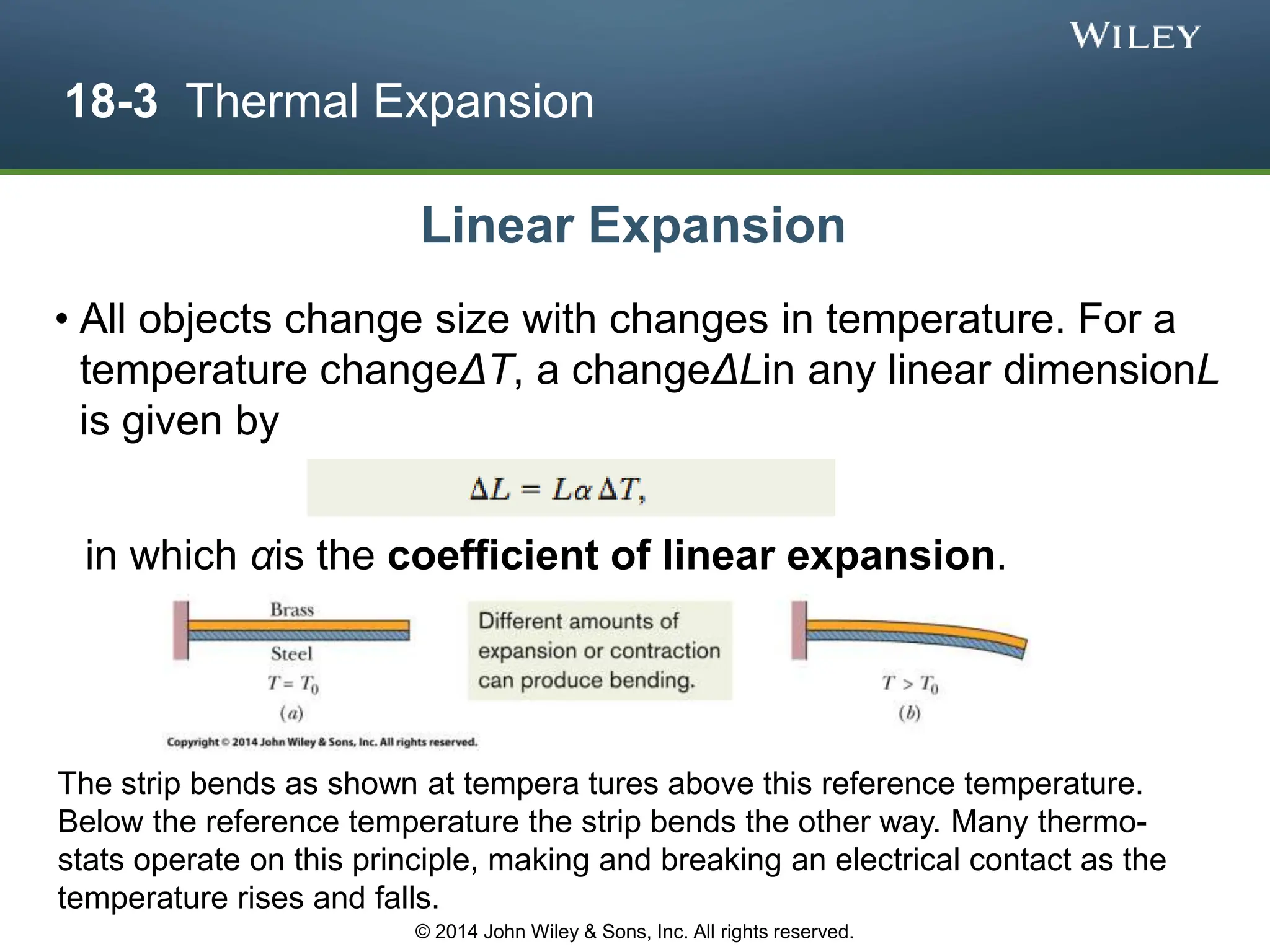 18-3 Thermal Expansion
• All objects change size with changes in temperature. For a
temperature changeΔT, a changeΔLin any linear dimensionL
is given by
The strip bends as shown at tempera tures above this reference temperature.
Below the reference temperature the strip bends the other way. Many thermo-
stats operate on this principle, making and breaking an electrical contact as the
temperature rises and falls.
Linear Expansion
© 2014 John Wiley & Sons, Inc. All rights reserved.
in which αis the coefficient of linear expansion.
 