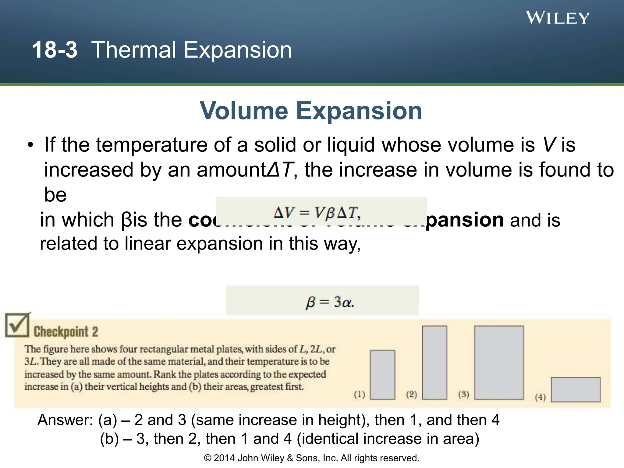 18-3 Thermal Expansion
• If the temperature of a solid or liquid whose volume is V is
increased by an amountΔT, the increase in volume is found to
be
in which βis the coefficient of volume expansion and is
related to linear expansion in this way,
Volume Expansion
Answer: (a) – 2 and 3 (same increase in height), then 1, and then 4
(b) – 3, then 2, then 1 and 4 (identical increase in area)
© 2014 John Wiley & Sons, Inc. All rights reserved.
 