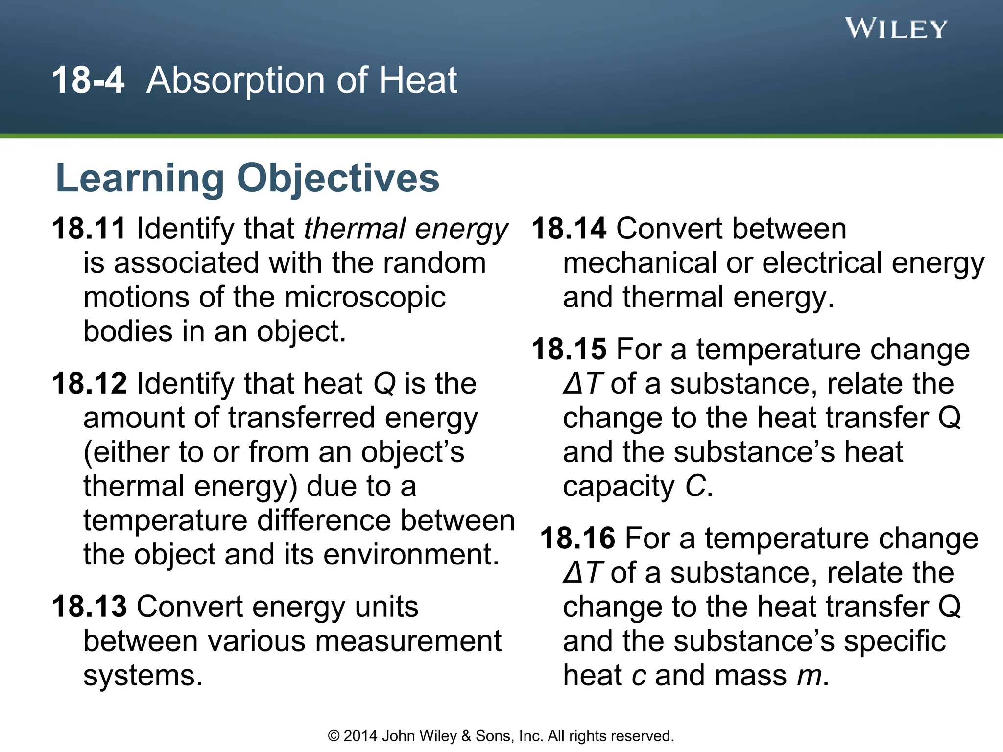 18-4 Absorption of Heat
18.11 Identify that thermal energy
is associated with the random
motions of the microscopic
bodies in an object.
18.12 Identify that heat Q is the
amount of transferred energy
(either to or from an object’s
thermal energy) due to a
temperature difference between
the object and its environment.
18.13 Convert energy units
between various measurement
systems.
18.14 Convert between
mechanical or electrical energy
and thermal energy.
18.15 For a temperature change
ΔT of a substance, relate the
change to the heat transfer Q
and the substance’s heat
capacity C.
18.16 For a temperature change
ΔT of a substance, relate the
change to the heat transfer Q
and the substance’s specific
heat c and mass m.
Learning Objectives
© 2014 John Wiley & Sons, Inc. All rights reserved.
 