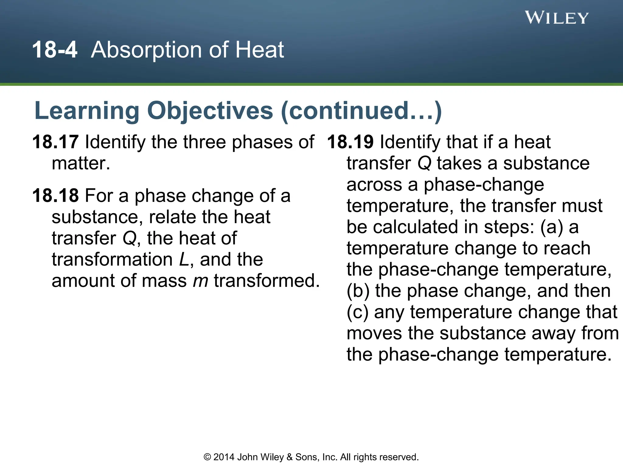 18-4 Absorption of Heat
18.17 Identify the three phases of
matter.
18.18 For a phase change of a
substance, relate the heat
transfer Q, the heat of
transformation L, and the
amount of mass m transformed.
18.19 Identify that if a heat
transfer Q takes a substance
across a phase-change
temperature, the transfer must
be calculated in steps: (a) a
temperature change to reach
the phase-change temperature,
(b) the phase change, and then
(c) any temperature change that
moves the substance away from
the phase-change temperature.
Learning Objectives (continued…)
© 2014 John Wiley & Sons, Inc. All rights reserved.
 