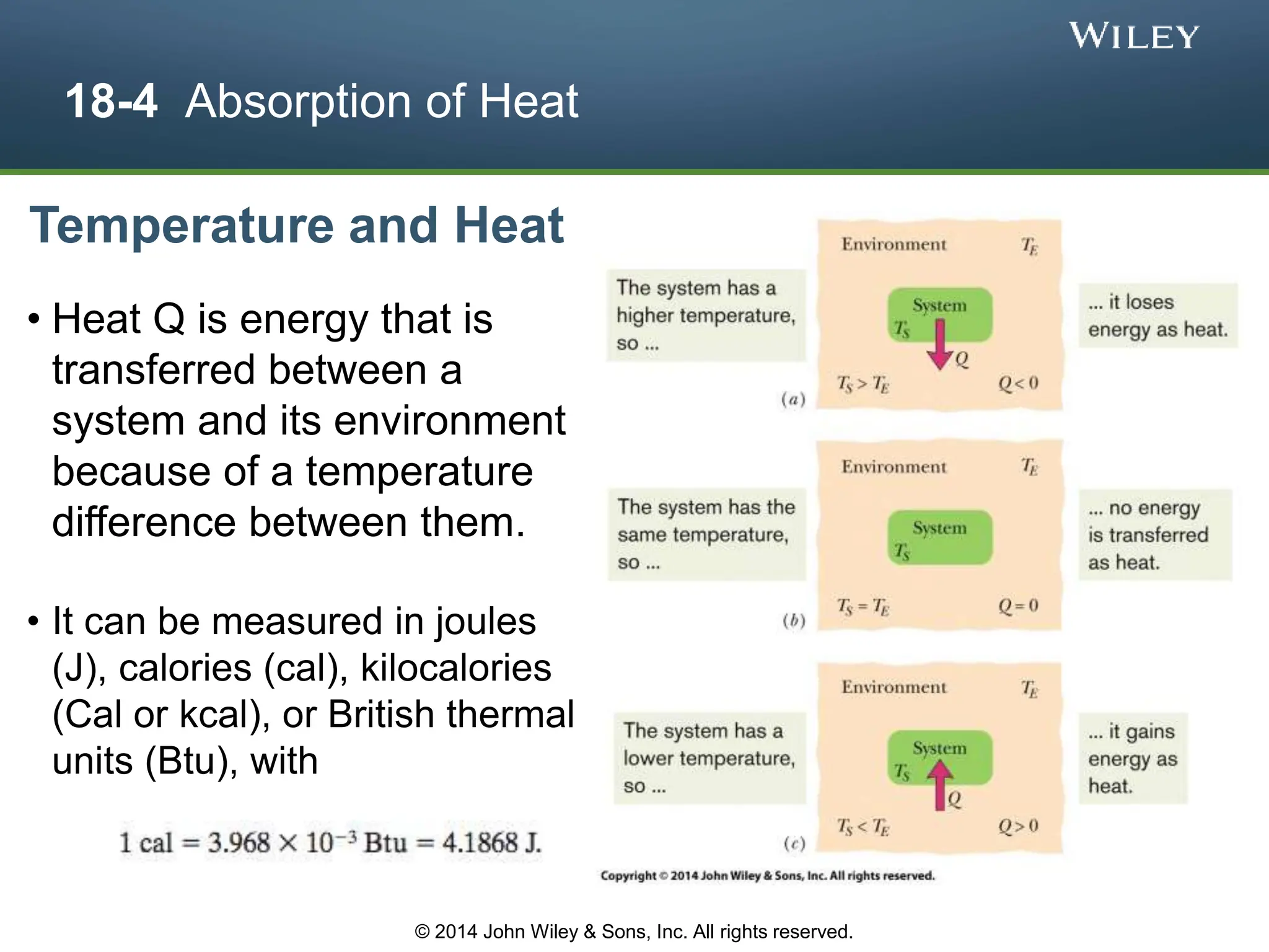 18-4 Absorption of Heat
Temperature and Heat
• Heat Q is energy that is
transferred between a
system and its environment
because of a temperature
difference between them.
• It can be measured in joules
(J), calories (cal), kilocalories
(Cal or kcal), or British thermal
units (Btu), with
© 2014 John Wiley & Sons, Inc. All rights reserved.
 