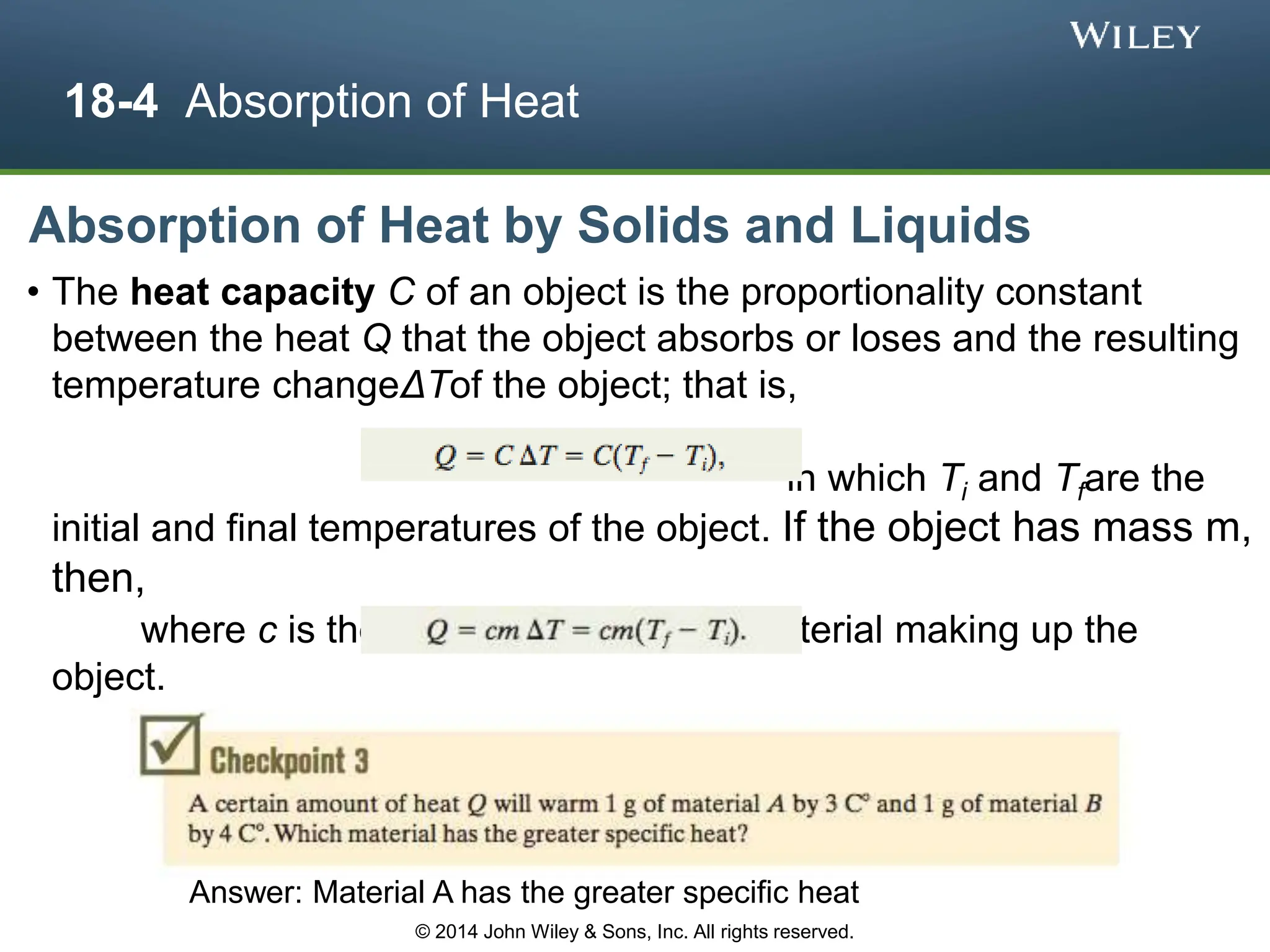 18-4 Absorption of Heat
Absorption of Heat by Solids and Liquids
• The heat capacity C of an object is the proportionality constant
between the heat Q that the object absorbs or loses and the resulting
temperature changeΔTof the object; that is,
in which Ti and Tfare the
initial and final temperatures of the object. If the object has mass m,
then,
where c is the specific heat of the material making up the
object.
Answer: Material A has the greater specific heat
© 2014 John Wiley & Sons, Inc. All rights reserved.
 