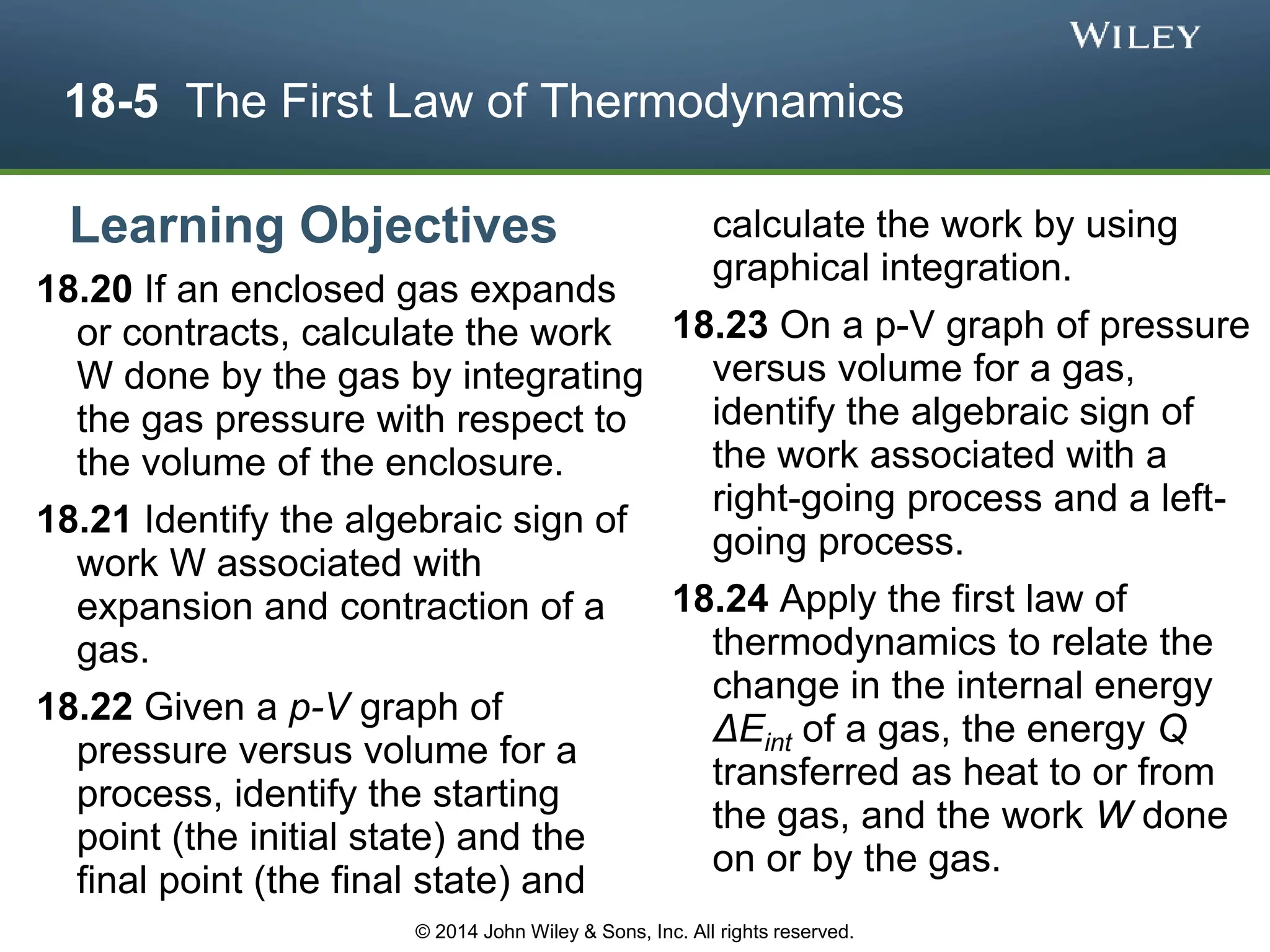 18-5 The First Law of Thermodynamics
18.20 If an enclosed gas expands
or contracts, calculate the work
W done by the gas by integrating
the gas pressure with respect to
the volume of the enclosure.
18.21 Identify the algebraic sign of
work W associated with
expansion and contraction of a
gas.
18.22 Given a p-V graph of
pressure versus volume for a
process, identify the starting
point (the initial state) and the
final point (the final state) and
calculate the work by using
graphical integration.
18.23 On a p-V graph of pressure
versus volume for a gas,
identify the algebraic sign of
the work associated with a
right-going process and a left-
going process.
18.24 Apply the first law of
thermodynamics to relate the
change in the internal energy
ΔEint of a gas, the energy Q
transferred as heat to or from
the gas, and the work W done
on or by the gas.
Learning Objectives
© 2014 John Wiley & Sons, Inc. All rights reserved.
 