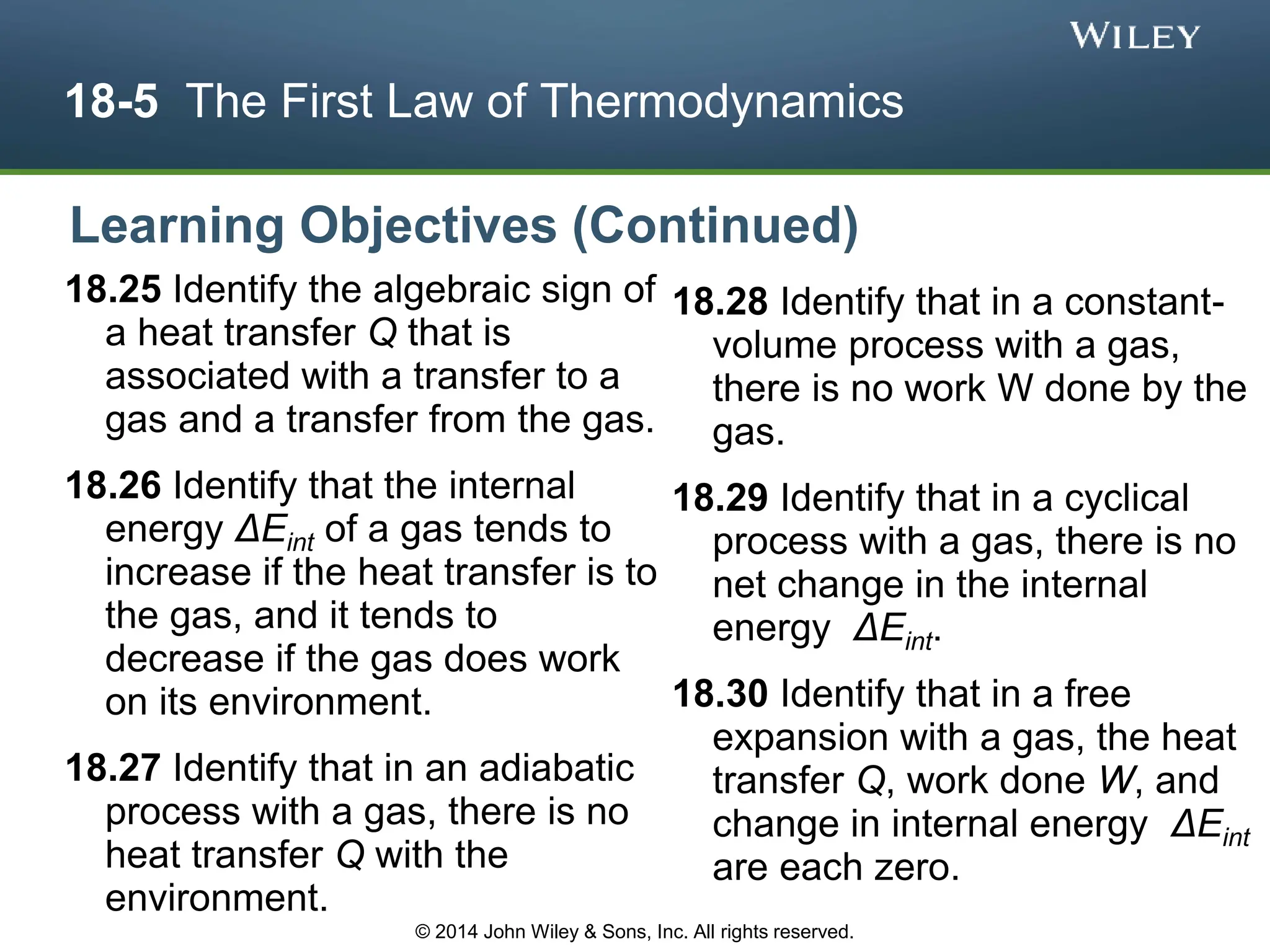 18-5 The First Law of Thermodynamics
18.25 Identify the algebraic sign of
a heat transfer Q that is
associated with a transfer to a
gas and a transfer from the gas.
18.26 Identify that the internal
energy ΔEint of a gas tends to
increase if the heat transfer is to
the gas, and it tends to
decrease if the gas does work
on its environment.
18.27 Identify that in an adiabatic
process with a gas, there is no
heat transfer Q with the
environment.
18.28 Identify that in a constant-
volume process with a gas,
there is no work W done by the
gas.
18.29 Identify that in a cyclical
process with a gas, there is no
net change in the internal
energy ΔEint.
18.30 Identify that in a free
expansion with a gas, the heat
transfer Q, work done W, and
change in internal energy ΔEint
are each zero.
Learning Objectives (Continued)
© 2014 John Wiley & Sons, Inc. All rights reserved.
 