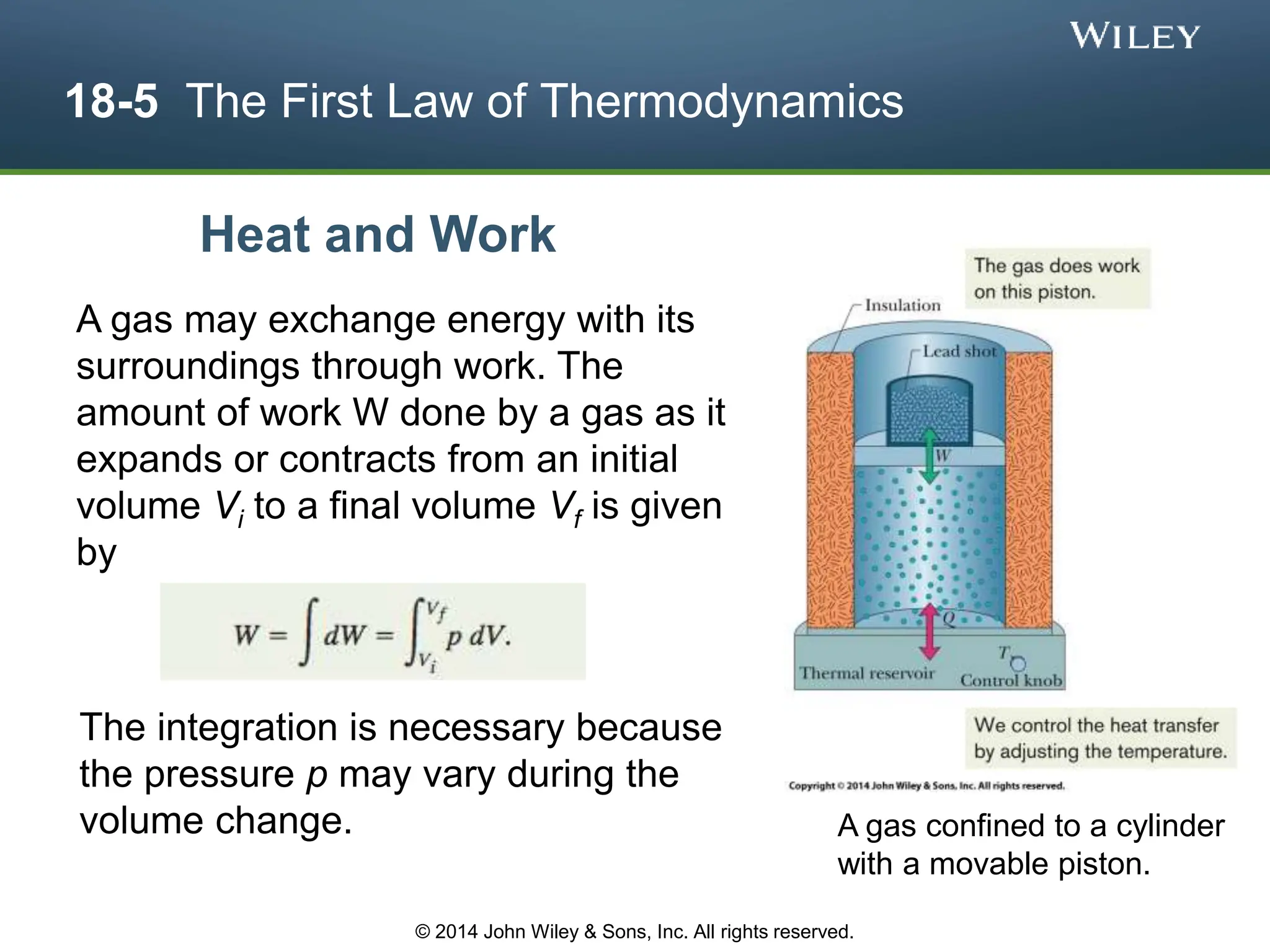 18-5 The First Law of Thermodynamics
A gas may exchange energy with its
surroundings through work. The
amount of work W done by a gas as it
expands or contracts from an initial
volume Vi to a final volume Vf is given
by
The integration is necessary because
the pressure p may vary during the
volume change.
Heat and Work
A gas confined to a cylinder
with a movable piston.
© 2014 John Wiley & Sons, Inc. All rights reserved.
 