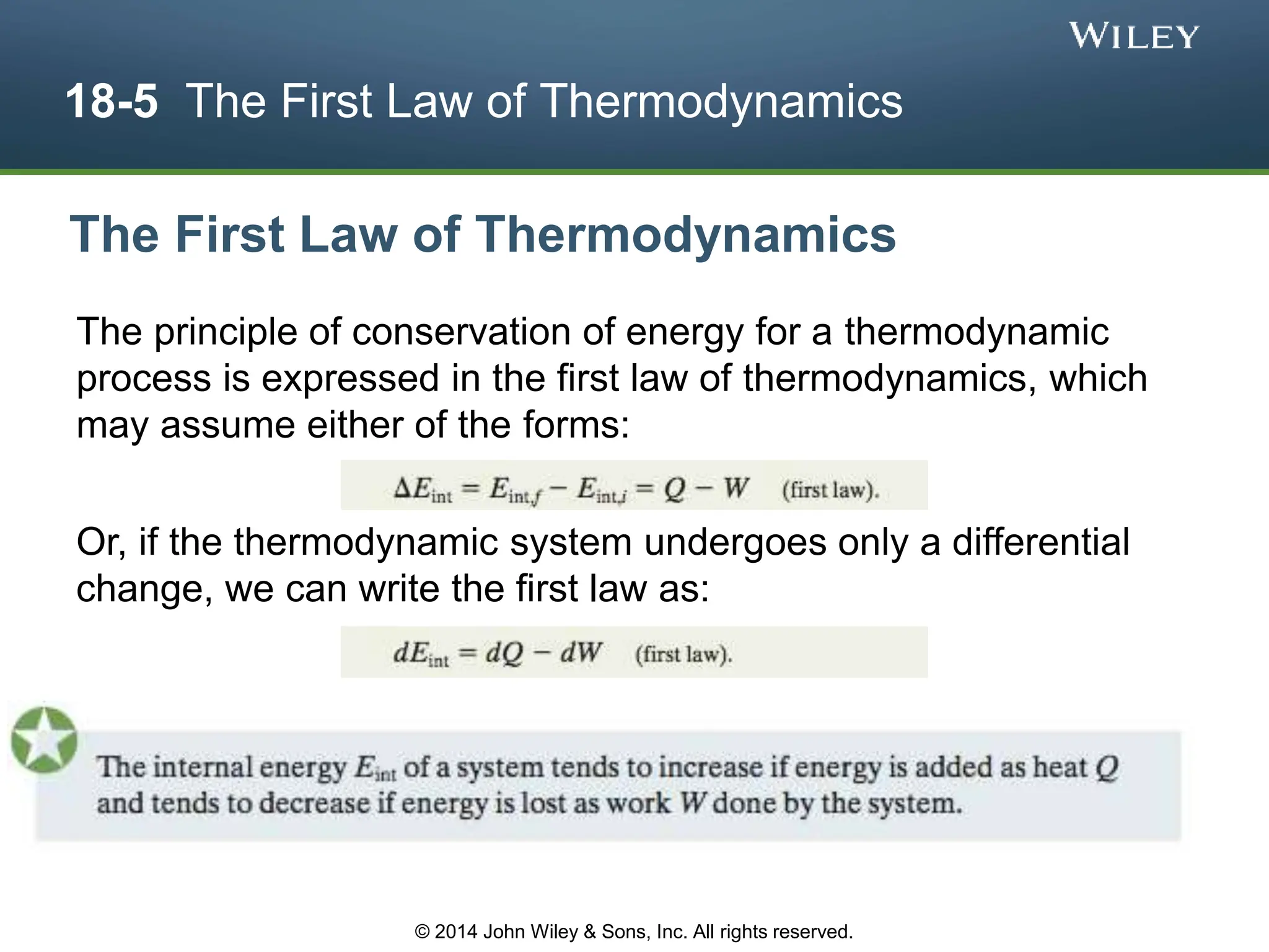 18-5 The First Law of Thermodynamics
The principle of conservation of energy for a thermodynamic
process is expressed in the first law of thermodynamics, which
may assume either of the forms:
Or, if the thermodynamic system undergoes only a differential
change, we can write the first law as:
The First Law of Thermodynamics
© 2014 John Wiley & Sons, Inc. All rights reserved.
 
