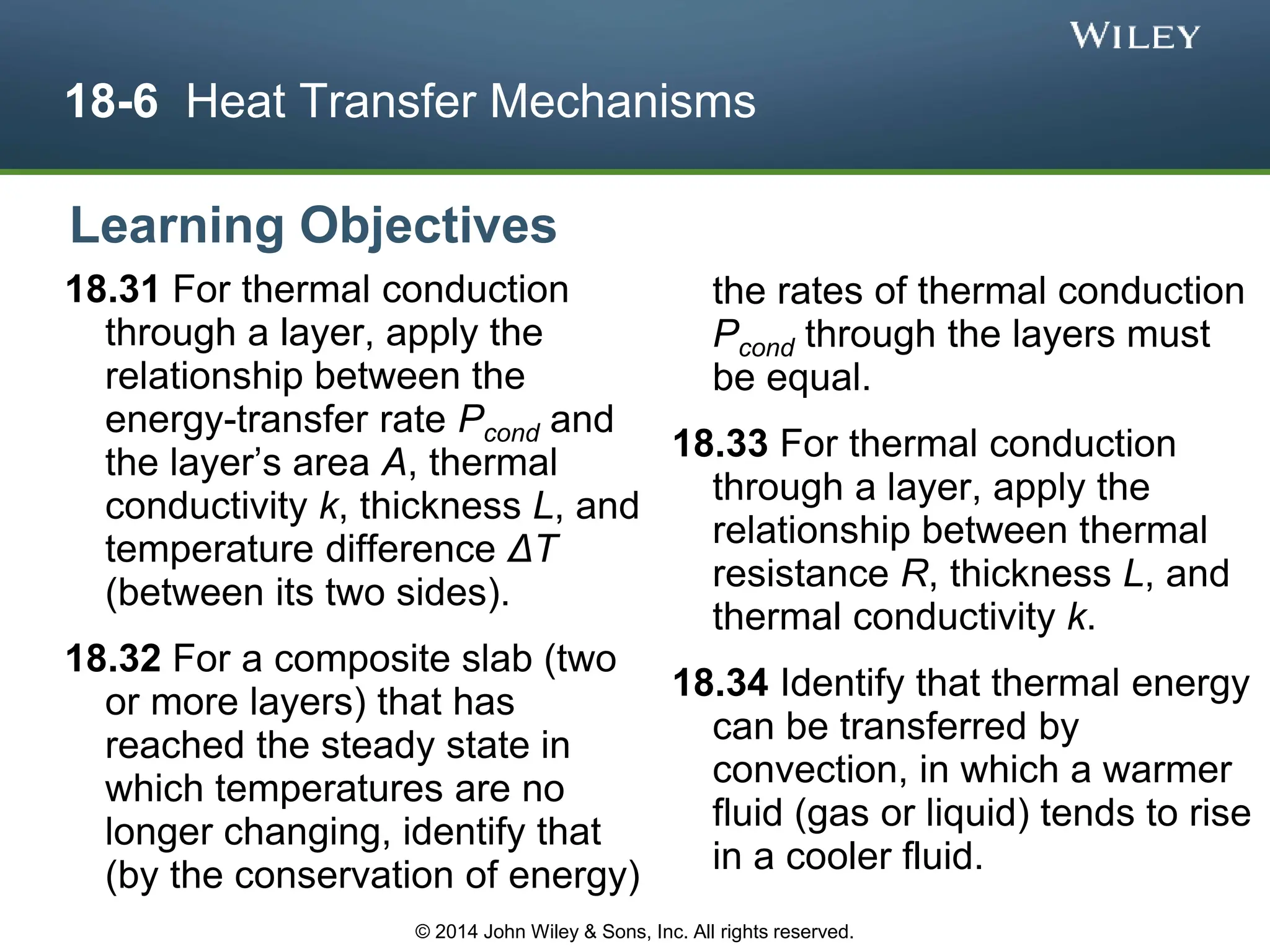 18-6 Heat Transfer Mechanisms
18.31 For thermal conduction
through a layer, apply the
relationship between the
energy-transfer rate Pcond and
the layer’s area A, thermal
conductivity k, thickness L, and
temperature difference ΔT
(between its two sides).
18.32 For a composite slab (two
or more layers) that has
reached the steady state in
which temperatures are no
longer changing, identify that
(by the conservation of energy)
the rates of thermal conduction
Pcond through the layers must
be equal.
18.33 For thermal conduction
through a layer, apply the
relationship between thermal
resistance R, thickness L, and
thermal conductivity k.
18.34 Identify that thermal energy
can be transferred by
convection, in which a warmer
fluid (gas or liquid) tends to rise
in a cooler fluid.
Learning Objectives
© 2014 John Wiley & Sons, Inc. All rights reserved.
 