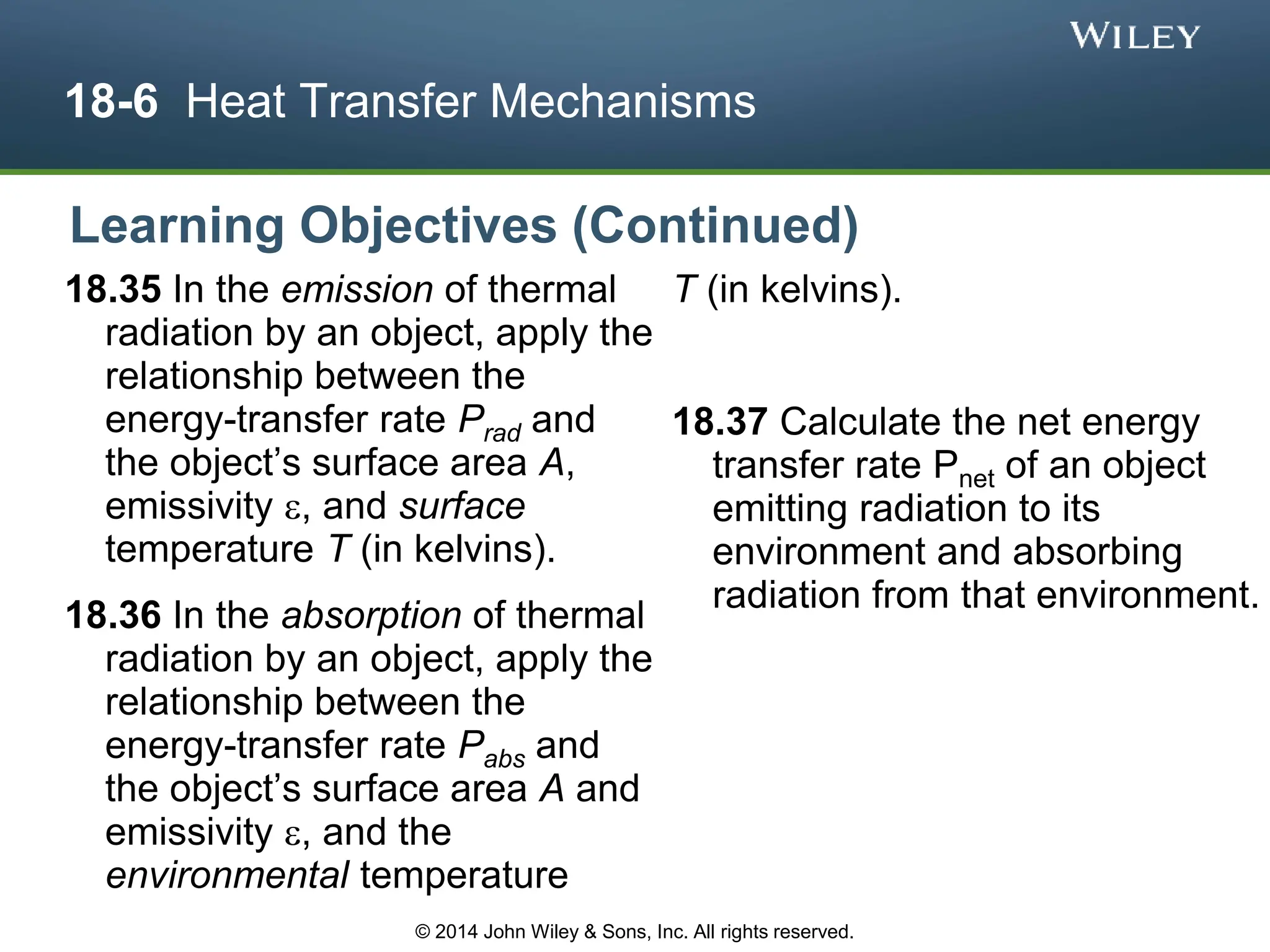 18-6 Heat Transfer Mechanisms
18.35 In the emission of thermal
radiation by an object, apply the
relationship between the
energy-transfer rate Prad and
the object’s surface area A,
emissivity , and surface
temperature T (in kelvins).
18.36 In the absorption of thermal
radiation by an object, apply the
relationship between the
energy-transfer rate Pabs and
the object’s surface area A and
emissivity , and the
environmental temperature
T (in kelvins).
18.37 Calculate the net energy
transfer rate Pnet of an object
emitting radiation to its
environment and absorbing
radiation from that environment.
Learning Objectives (Continued)
© 2014 John Wiley & Sons, Inc. All rights reserved.
 