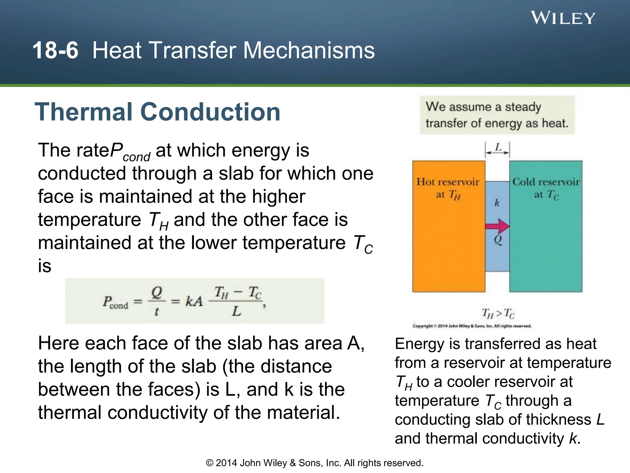 18-6 Heat Transfer Mechanisms
The ratePcond at which energy is
conducted through a slab for which one
face is maintained at the higher
temperature TH and the other face is
maintained at the lower temperature TC
is
Thermal Conduction
Here each face of the slab has area A,
the length of the slab (the distance
between the faces) is L, and k is the
thermal conductivity of the material.
© 2014 John Wiley & Sons, Inc. All rights reserved.
Energy is transferred as heat
from a reservoir at temperature
TH to a cooler reservoir at
temperature TC through a
conducting slab of thickness L
and thermal conductivity k.
 