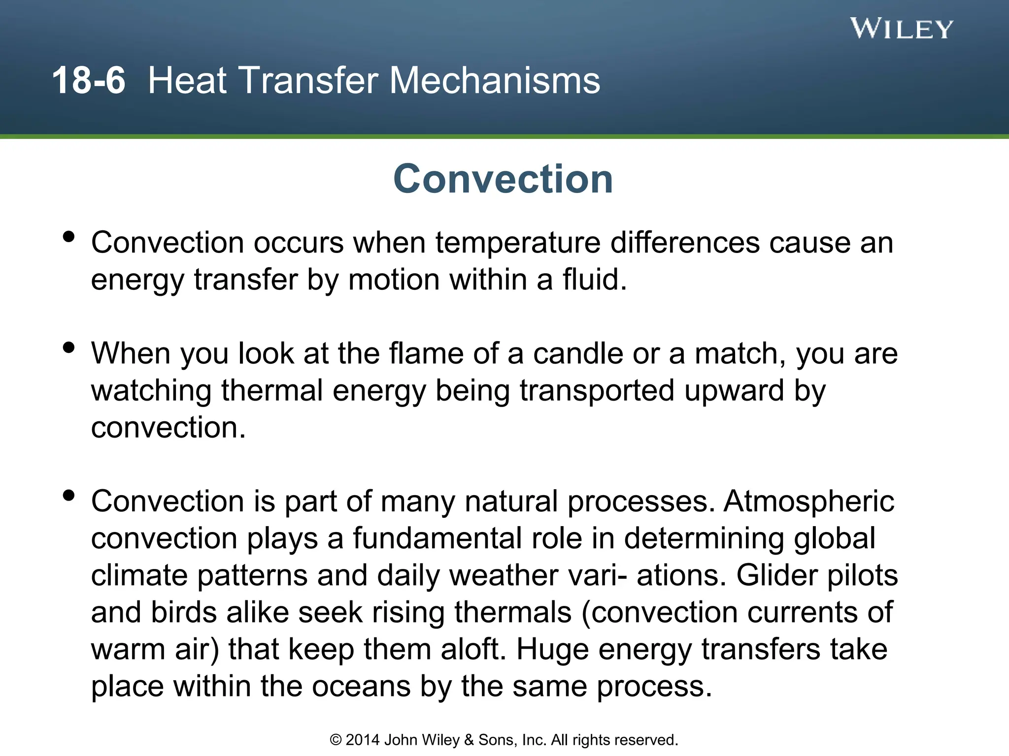 18-6 Heat Transfer Mechanisms
• Convection occurs when temperature differences cause an
energy transfer by motion within a fluid.
• When you look at the flame of a candle or a match, you are
watching thermal energy being transported upward by
convection.
• Convection is part of many natural processes. Atmospheric
convection plays a fundamental role in determining global
climate patterns and daily weather vari- ations. Glider pilots
and birds alike seek rising thermals (convection currents of
warm air) that keep them aloft. Huge energy transfers take
place within the oceans by the same process.
Convection
© 2014 John Wiley & Sons, Inc. All rights reserved.
 