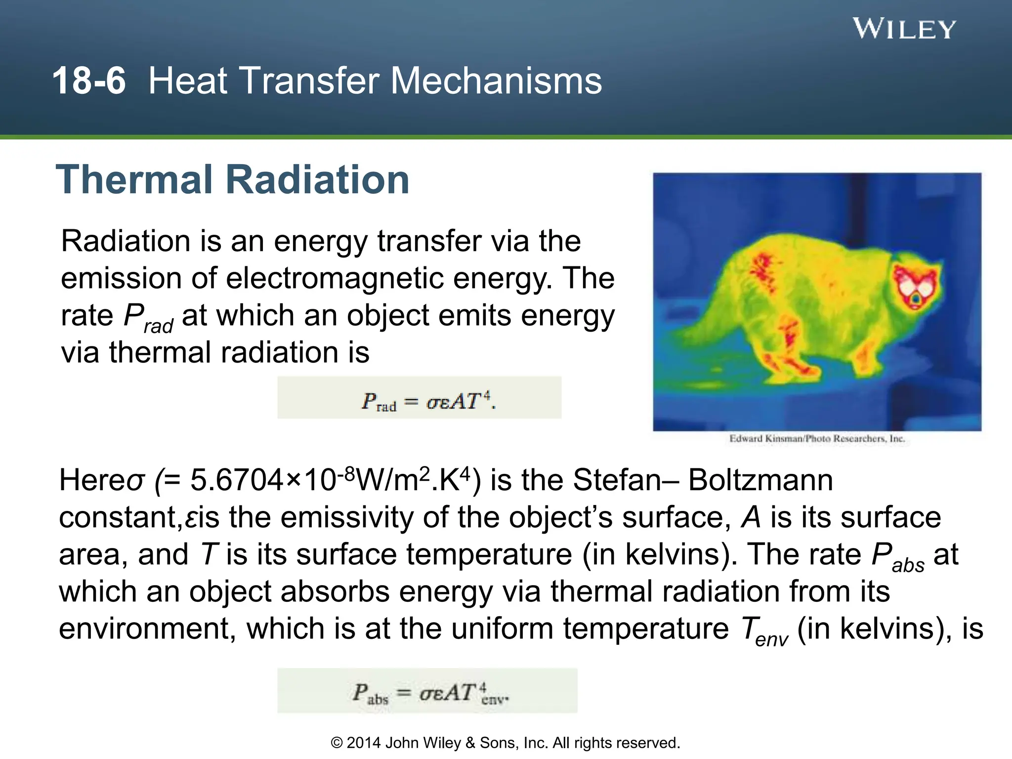 18-6 Heat Transfer Mechanisms
Radiation is an energy transfer via the
emission of electromagnetic energy. The
rate Prad at which an object emits energy
via thermal radiation is
Thermal Radiation
Hereσ (= 5.6704×10-8W/m2.K4) is the Stefan– Boltzmann
constant,εis the emissivity of the object’s surface, A is its surface
area, and T is its surface temperature (in kelvins). The rate Pabs at
which an object absorbs energy via thermal radiation from its
environment, which is at the uniform temperature Tenv (in kelvins), is
© 2014 John Wiley & Sons, Inc. All rights reserved.
 