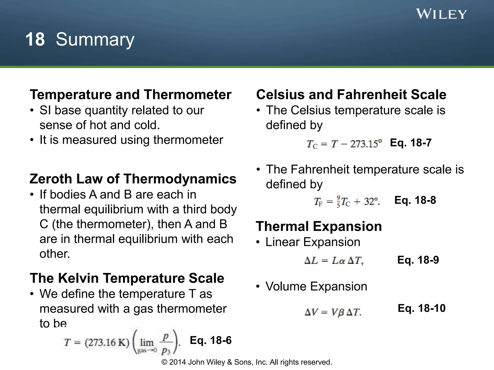 18 Summary
Temperature and Thermometer
• SI base quantity related to our
sense of hot and cold.
• It is measured using thermometer
Zeroth Law of Thermodynamics
• If bodies A and B are each in
thermal equilibrium with a third body
C (the thermometer), then A and B
are in thermal equilibrium with each
other.
The Kelvin Temperature Scale
• We define the temperature T as
measured with a gas thermometer
to be
Eq. 18-6
Celsius and Fahrenheit Scale
• The Celsius temperature scale is
defined by
• The Fahrenheit temperature scale is
defined by
Eq. 18-7
Eq. 18-8
Thermal Expansion
• Linear Expansion
• Volume Expansion
Eq. 18-9
Eq. 18-10
© 2014 John Wiley & Sons, Inc. All rights reserved.
 