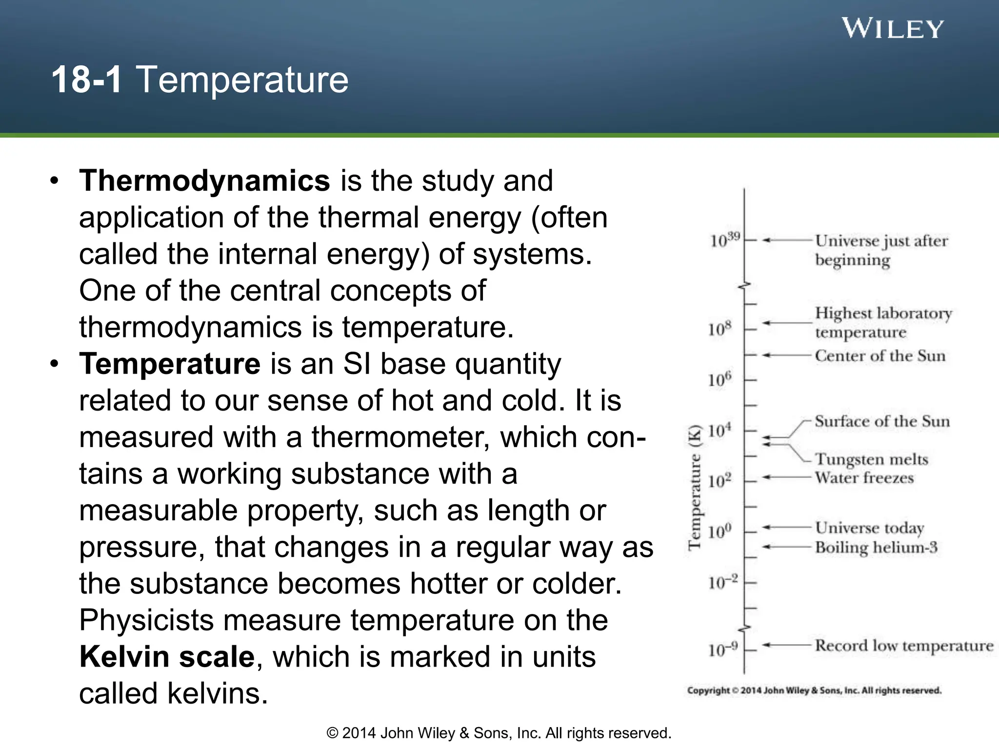 18-1 Temperature
• Thermodynamics is the study and
application of the thermal energy (often
called the internal energy) of systems.
One of the central concepts of
thermodynamics is temperature.
• Temperature is an SI base quantity
related to our sense of hot and cold. It is
measured with a thermometer, which con-
tains a working substance with a
measurable property, such as length or
pressure, that changes in a regular way as
the substance becomes hotter or colder.
Physicists measure temperature on the
Kelvin scale, which is marked in units
called kelvins.
© 2014 John Wiley & Sons, Inc. All rights reserved.
 