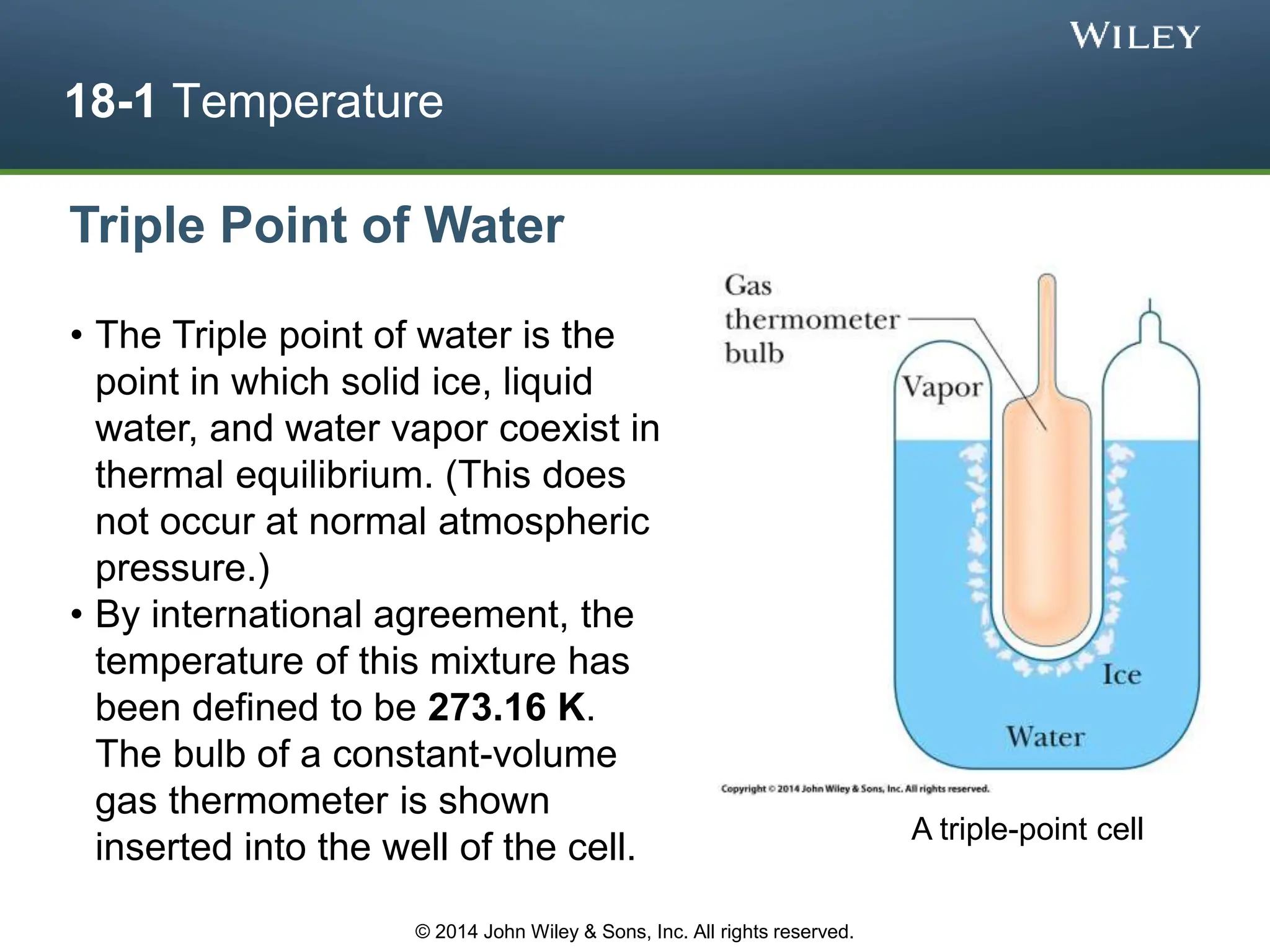 18-1 Temperature
Triple Point of Water
• The Triple point of water is the
point in which solid ice, liquid
water, and water vapor coexist in
thermal equilibrium. (This does
not occur at normal atmospheric
pressure.)
• By international agreement, the
temperature of this mixture has
been defined to be 273.16 K.
The bulb of a constant-volume
gas thermometer is shown
inserted into the well of the cell.
A triple-point cell
© 2014 John Wiley & Sons, Inc. All rights reserved.
 