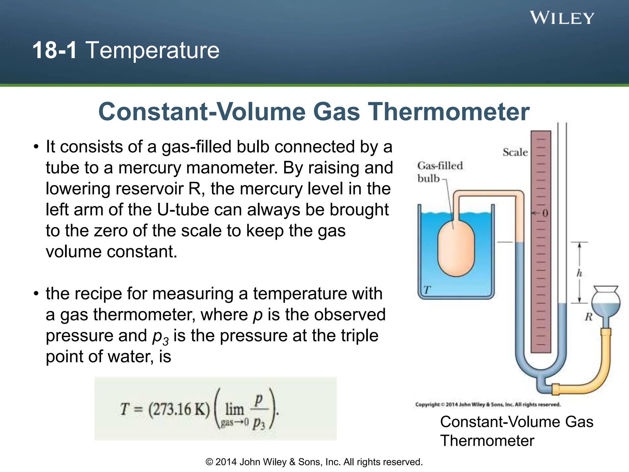 18-1 Temperature
Constant-Volume Gas Thermometer
• It consists of a gas-filled bulb connected by a
tube to a mercury manometer. By raising and
lowering reservoir R, the mercury level in the
left arm of the U-tube can always be brought
to the zero of the scale to keep the gas
volume constant.
• the recipe for measuring a temperature with
a gas thermometer, where p is the observed
pressure and p3 is the pressure at the triple
point of water, is
Constant-Volume Gas
Thermometer
© 2014 John Wiley & Sons, Inc. All rights reserved.
 