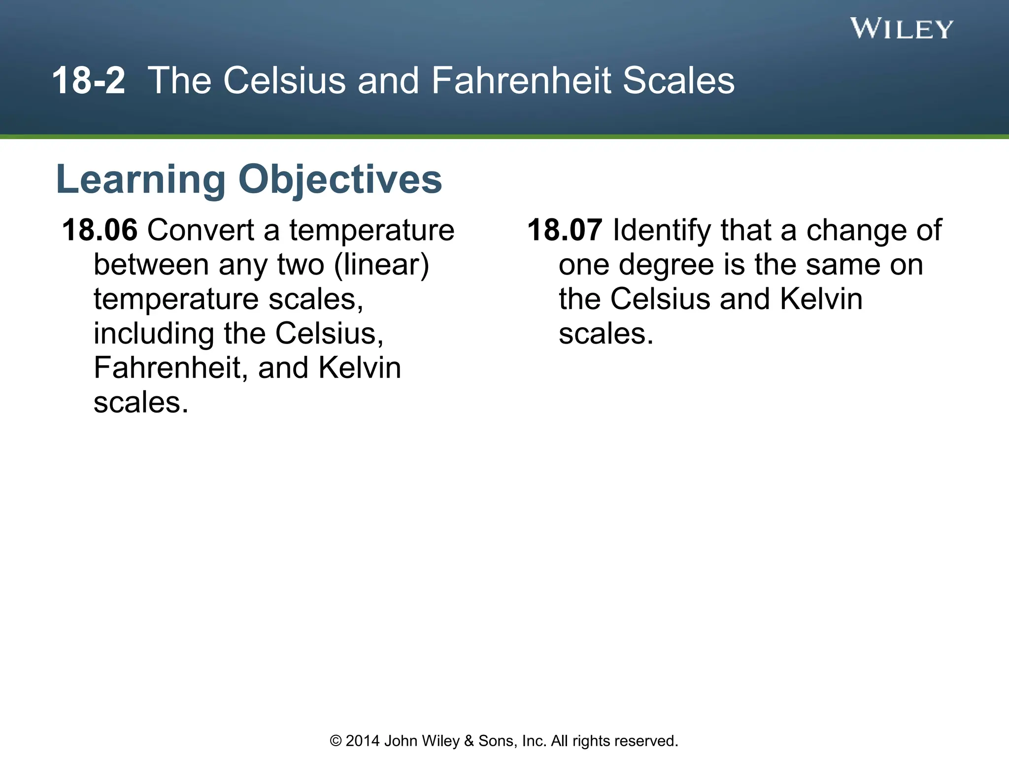 18-2 The Celsius and Fahrenheit Scales
18.06 Convert a temperature
between any two (linear)
temperature scales,
including the Celsius,
Fahrenheit, and Kelvin
scales.
18.07 Identify that a change of
one degree is the same on
the Celsius and Kelvin
scales.
Learning Objectives
© 2014 John Wiley & Sons, Inc. All rights reserved.
 