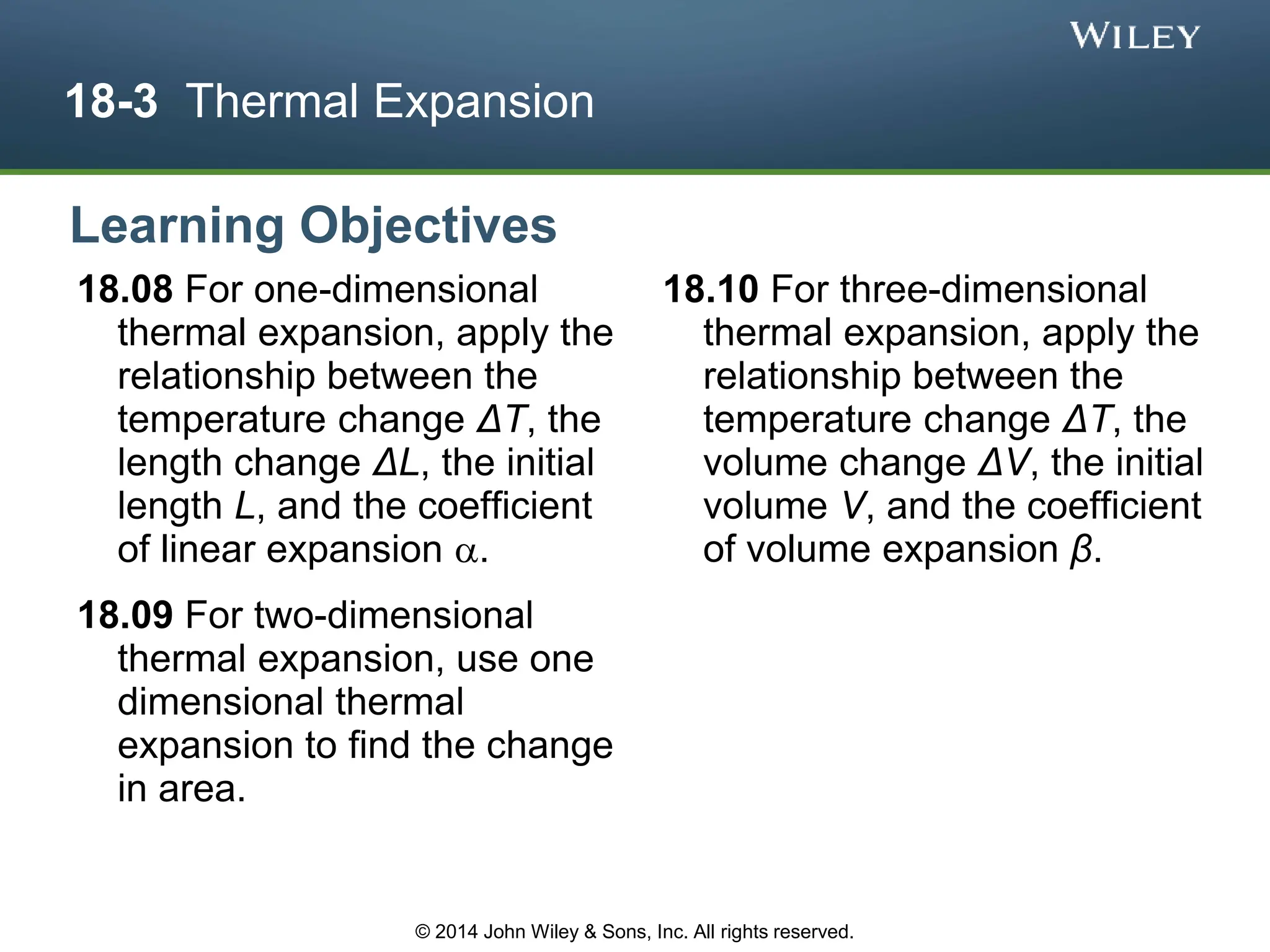 18-3 Thermal Expansion
18.08 For one-dimensional
thermal expansion, apply the
relationship between the
temperature change ΔT, the
length change ΔL, the initial
length L, and the coefficient
of linear expansion .
18.09 For two-dimensional
thermal expansion, use one
dimensional thermal
expansion to find the change
in area.
18.10 For three-dimensional
thermal expansion, apply the
relationship between the
temperature change ΔT, the
volume change ΔV, the initial
volume V, and the coefficient
of volume expansion β.
Learning Objectives
© 2014 John Wiley & Sons, Inc. All rights reserved.
 